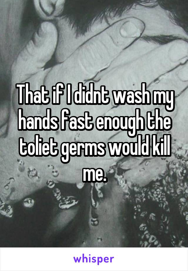 That if I didnt wash my hands fast enough the toliet germs would kill me.