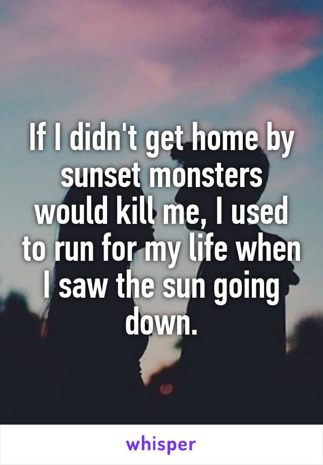 If I didn't get home by sunset monsters would kill me, I used to run for my life when I saw the sun going down.
