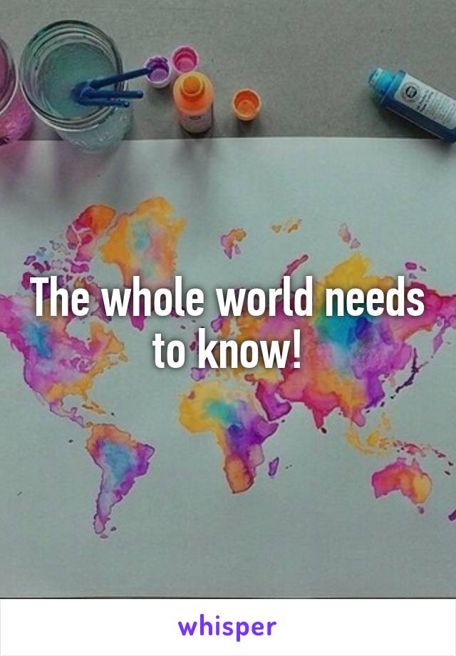 The whole world needs to know!