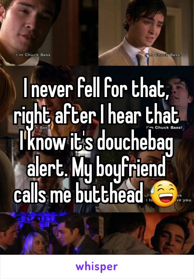 I never fell for that, right after I hear that I know it's douchebag alert. My boyfriend calls me butthead 😅