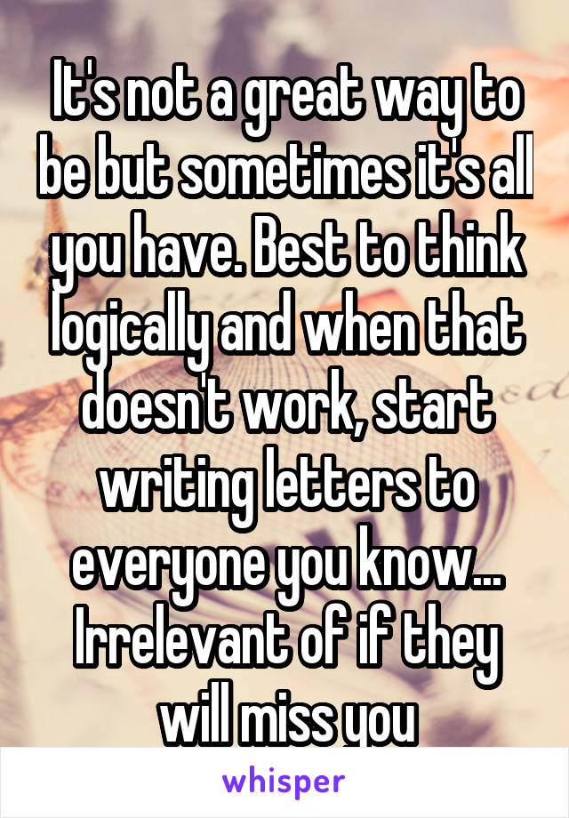 It's not a great way to be but sometimes it's all you have. Best to think logically and when that doesn't work, start writing letters to everyone you know... Irrelevant of if they will miss you