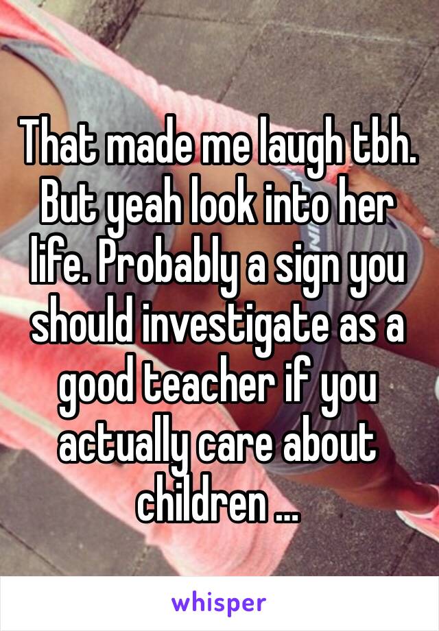 That made me laugh tbh. But yeah look into her life. Probably a sign you should investigate as a good teacher if you actually care about children …