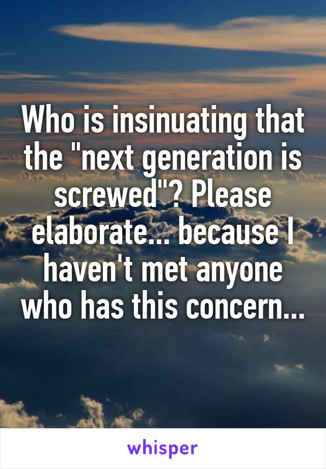 Who is insinuating that the "next generation is screwed"? Please elaborate... because I haven't met anyone who has this concern... 