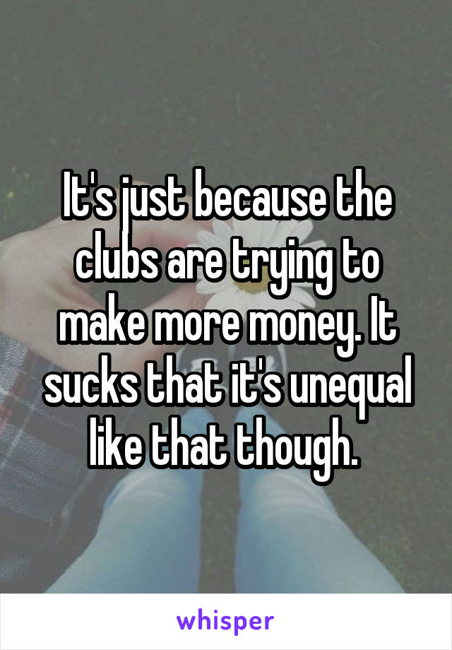 It's just because the clubs are trying to make more money. It sucks that it's unequal like that though. 