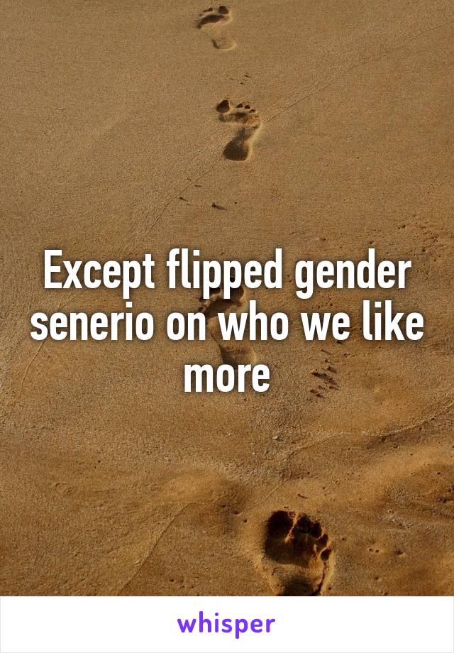 Except flipped gender senerio on who we like more