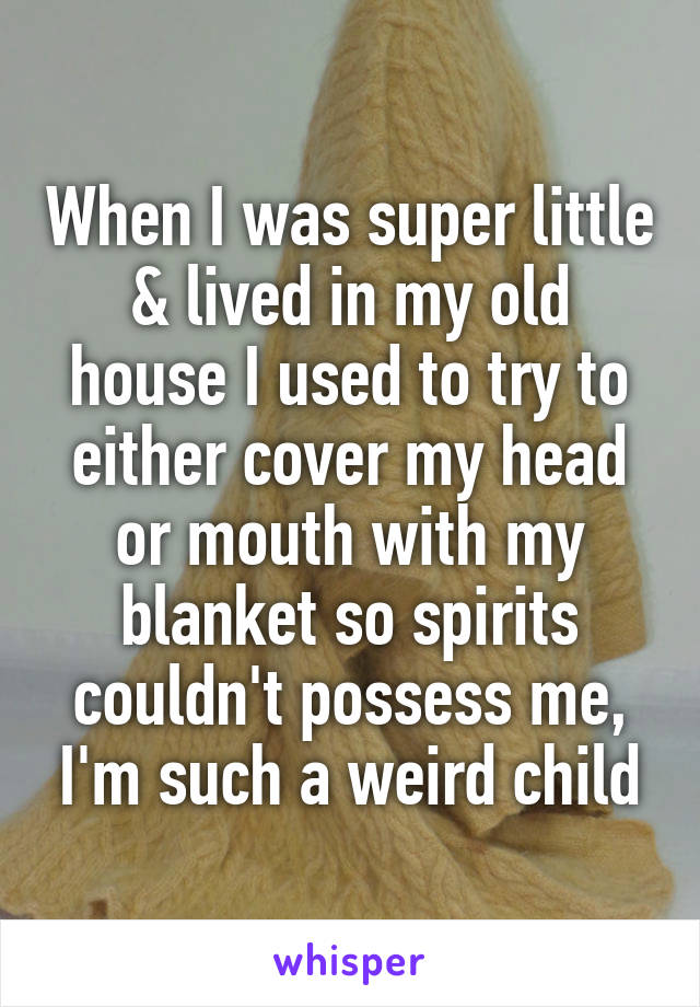 When I was super little & lived in my old house I used to try to either cover my head or mouth with my blanket so spirits couldn't possess me, I'm such a weird child