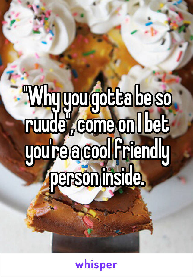 "Why you gotta be so ruude", come on I bet you're a cool friendly person inside.