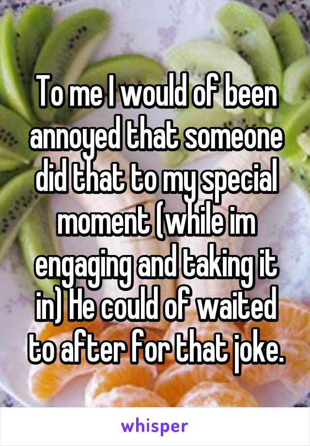 To me I would of been annoyed that someone did that to my special moment (while im engaging and taking it in) He could of waited to after for that joke.