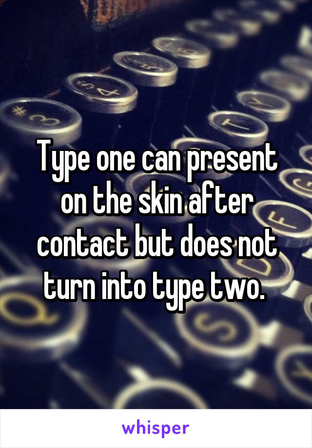Type one can present on the skin after contact but does not turn into type two. 