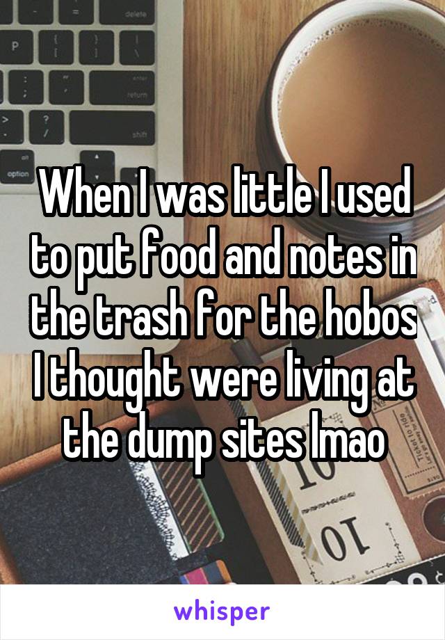When I was little I used to put food and notes in the trash for the hobos I thought were living at the dump sites lmao