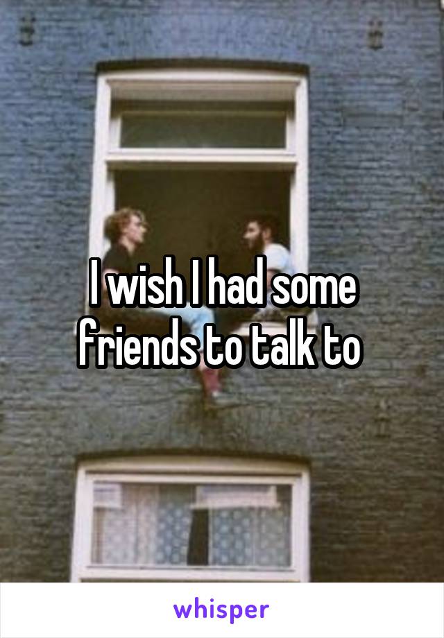 I wish I had some friends to talk to 