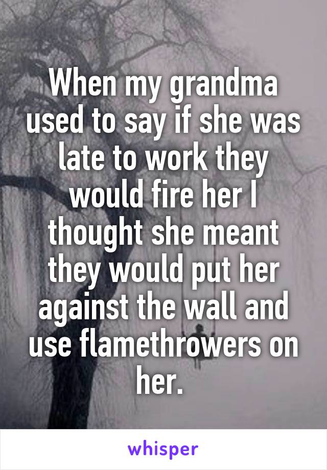 When my grandma used to say if she was late to work they would fire her I thought she meant they would put her against the wall and use flamethrowers on her. 