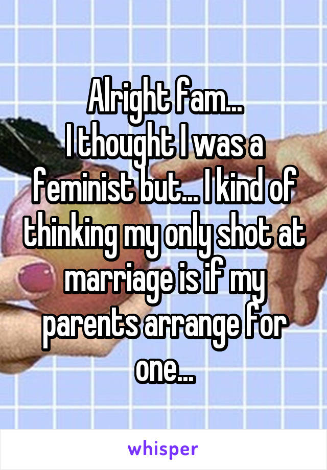 Alright fam...
I thought I was a feminist but... I kind of thinking my only shot at marriage is if my parents arrange for one...