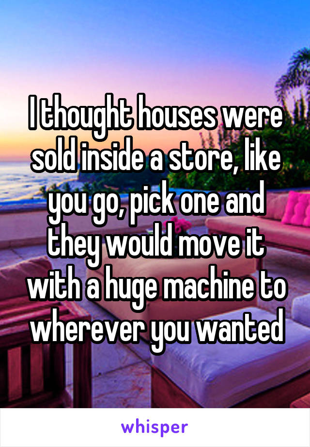 I thought houses were sold inside a store, like you go, pick one and they would move it with a huge machine to wherever you wanted