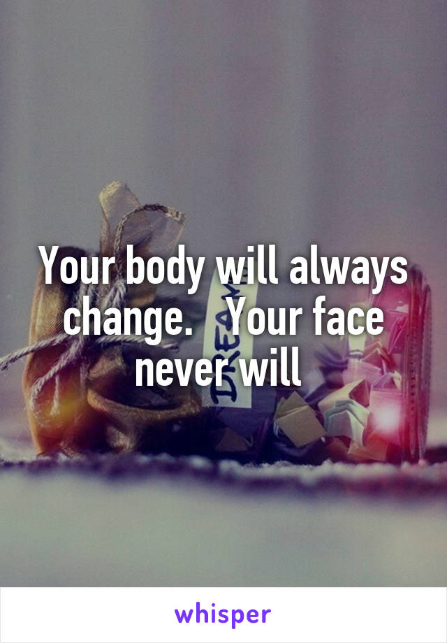 Your body will always change.   Your face never will 