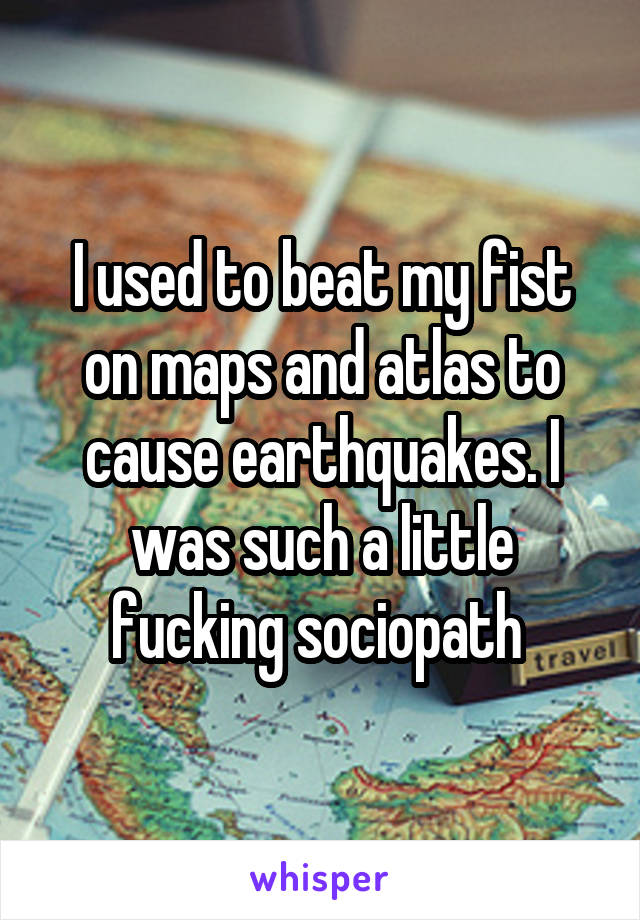 I used to beat my fist on maps and atlas to cause earthquakes. I was such a little fucking sociopath 