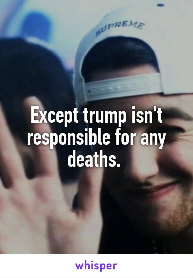 Except trump isn't responsible for any deaths. 