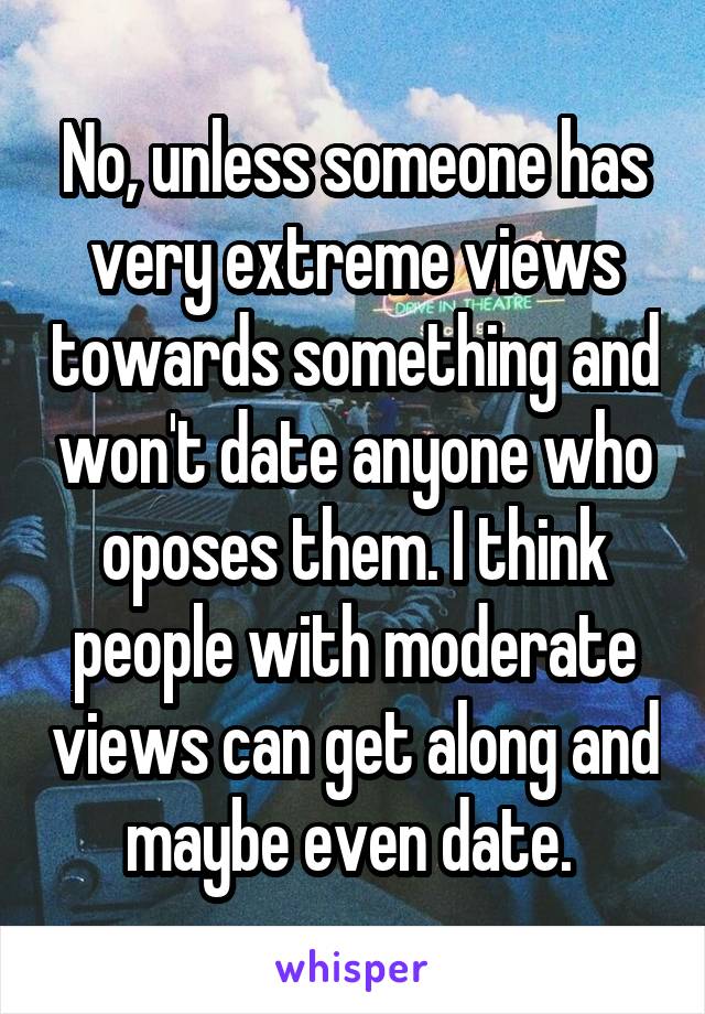 No, unless someone has very extreme views towards something and won't date anyone who oposes them. I think people with moderate views can get along and maybe even date. 