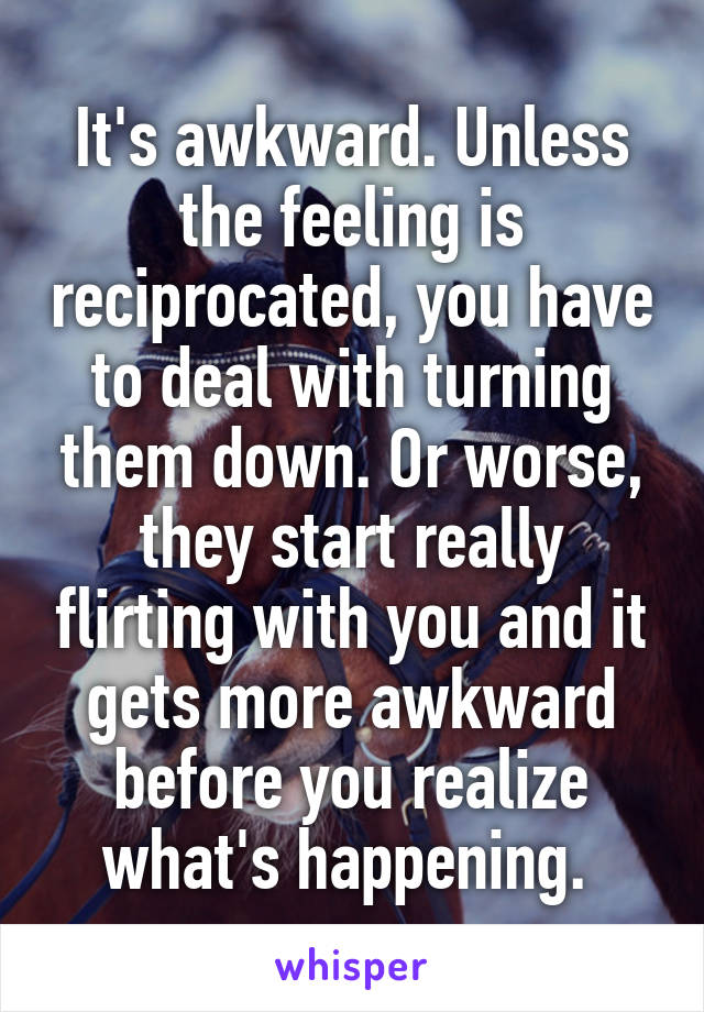 It's awkward. Unless the feeling is reciprocated, you have to deal with turning them down. Or worse, they start really flirting with you and it gets more awkward before you realize what's happening. 