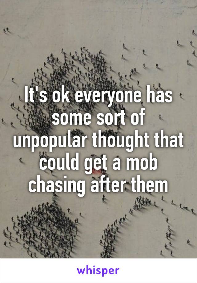 It's ok everyone has some sort of unpopular thought that could get a mob chasing after them