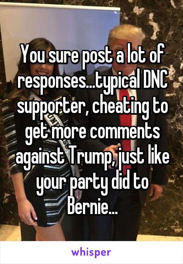 You sure post a lot of responses...typical DNC supporter, cheating to get more comments against Trump, just like your party did to Bernie...