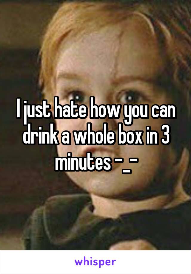 I just hate how you can drink a whole box in 3 minutes -_-