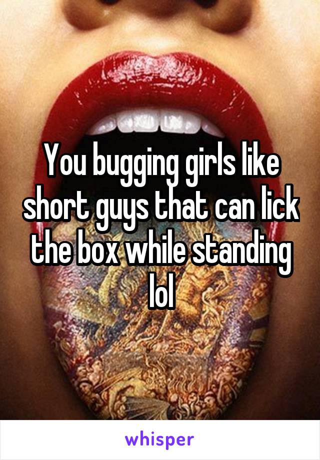 You bugging girls like short guys that can lick the box while standing lol