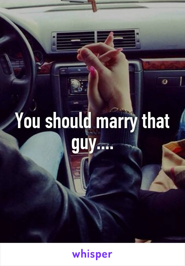 You should marry that guy....