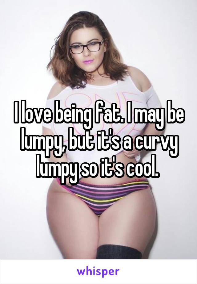 I love being fat. I may be lumpy, but it's a curvy lumpy so it's cool. 