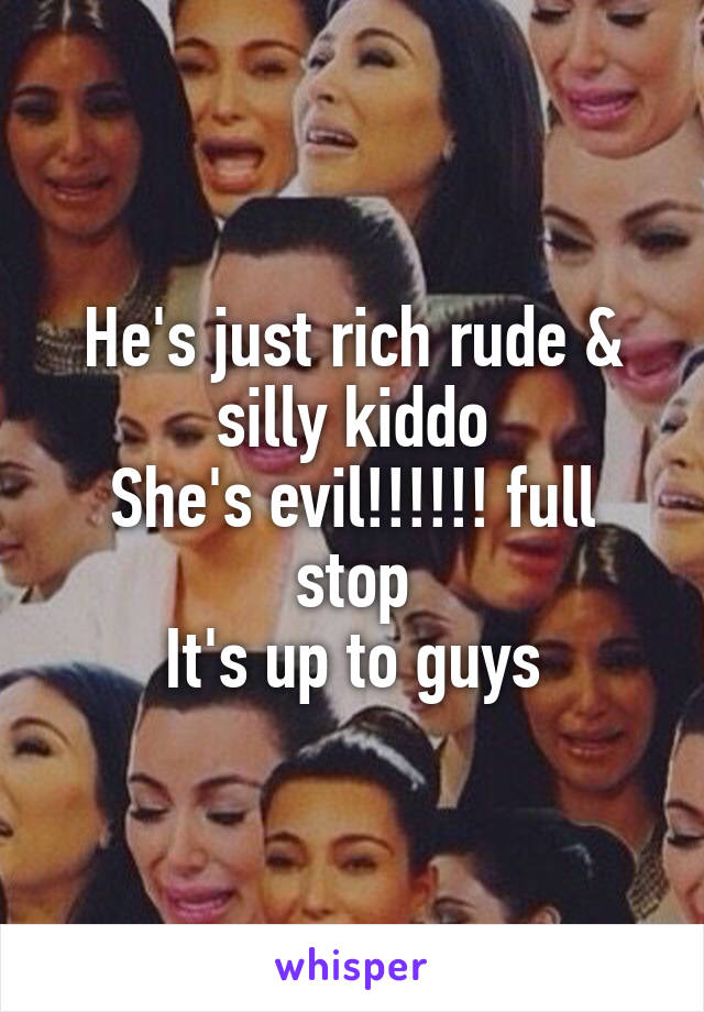 He's just rich rude & silly kiddo
She's evil!!!!!! full stop
It's up to guys