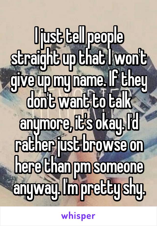 I just tell people straight up that I won't give up my name. If they don't want to talk anymore, it's okay. I'd rather just browse on here than pm someone anyway. I'm pretty shy.