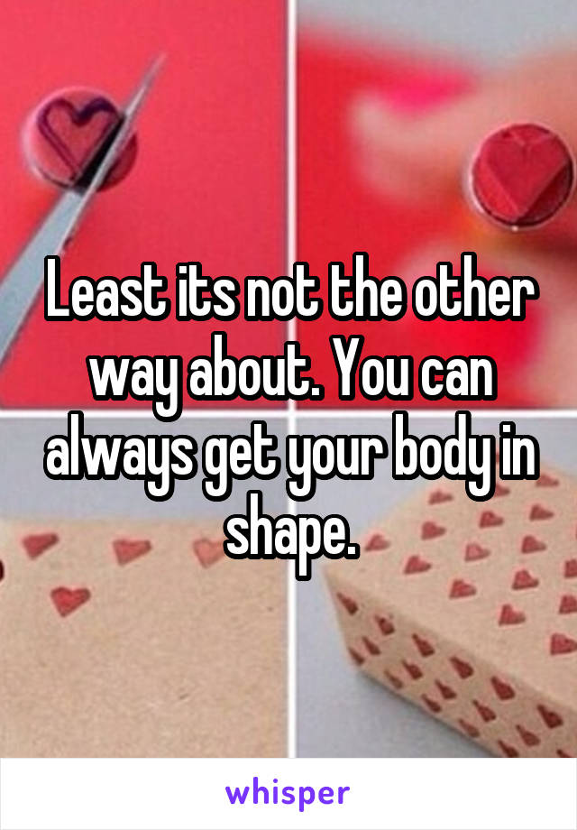 Least its not the other way about. You can always get your body in shape.