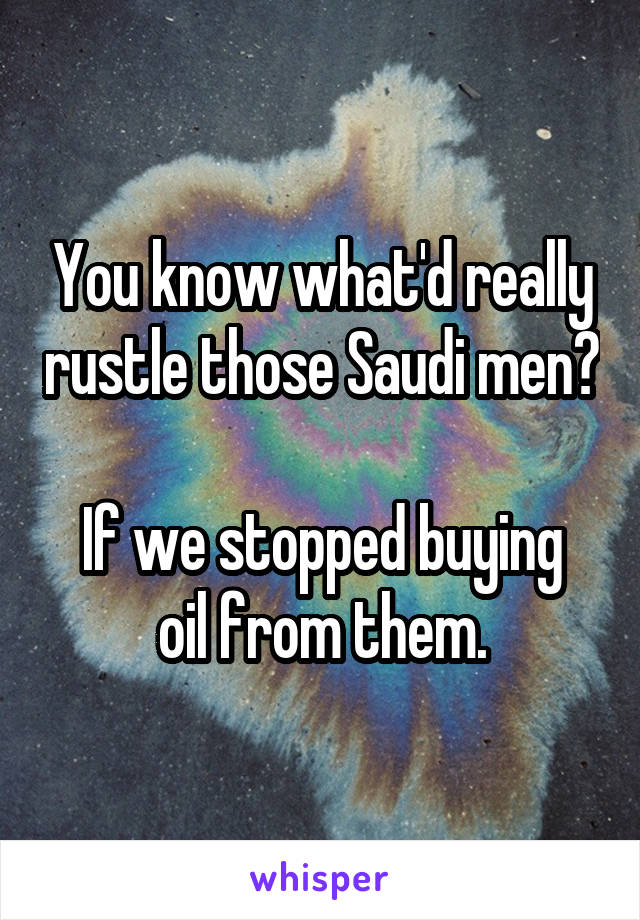 You know what'd really rustle those Saudi men?

If we stopped buying oil from them.