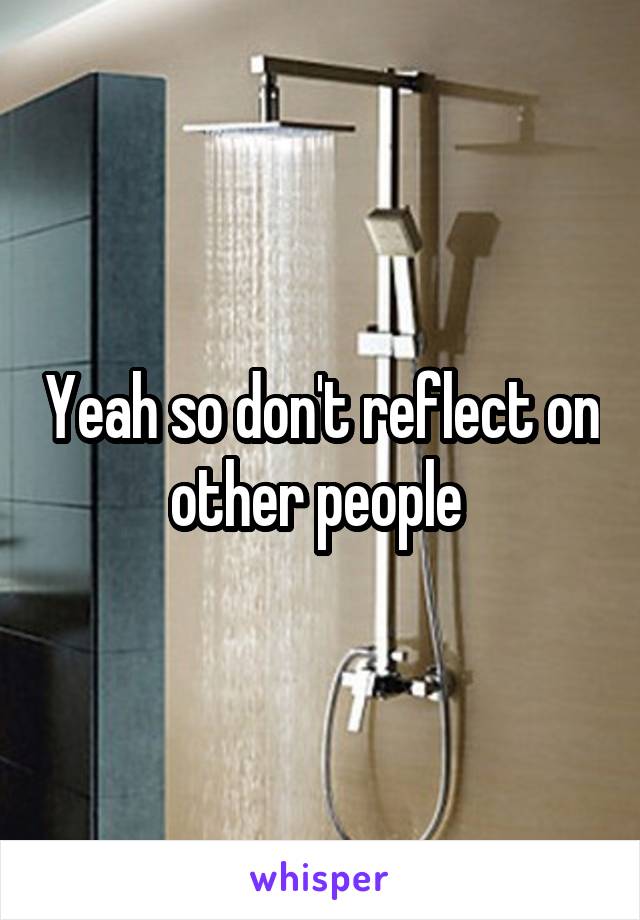 Yeah so don't reflect on other people 