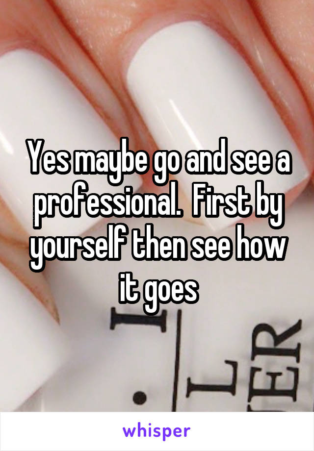Yes maybe go and see a professional.  First by yourself then see how it goes