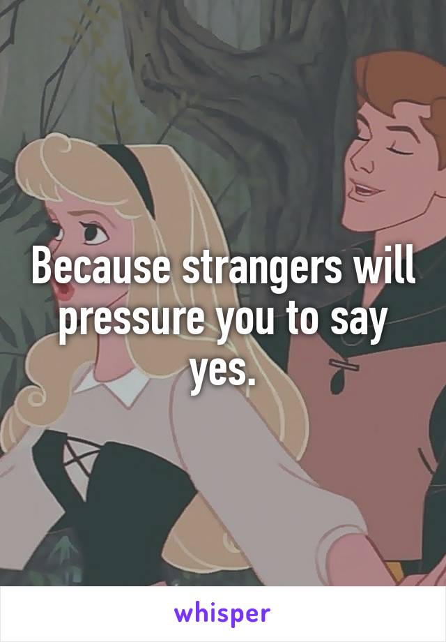 Because strangers will pressure you to say yes.