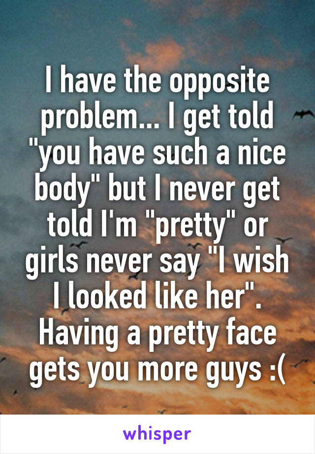 I have the opposite problem... I get told "you have such a nice body" but I never get told I'm "pretty" or girls never say "I wish I looked like her". Having a pretty face gets you more guys :(