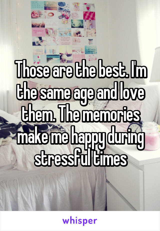 Those are the best. I'm the same age and love them. The memories make me happy during stressful times