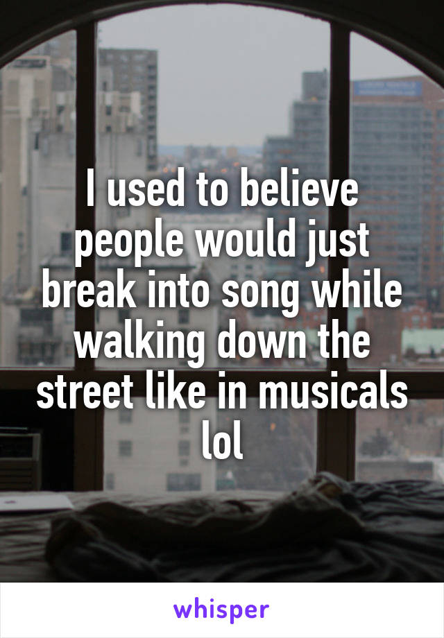 I used to believe people would just break into song while walking down the street like in musicals lol