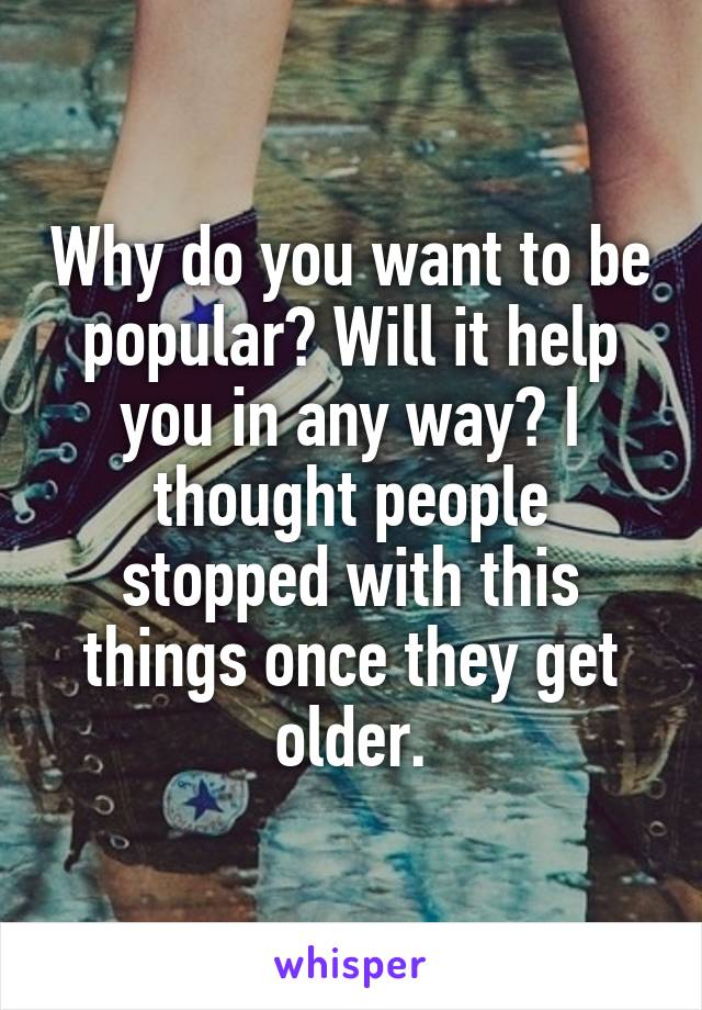 Why do you want to be popular? Will it help you in any way? I thought people stopped with this things once they get older.