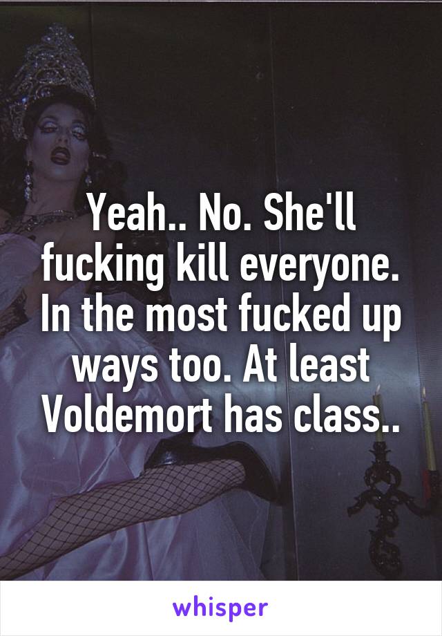 Yeah.. No. She'll fucking kill everyone. In the most fucked up ways too. At least Voldemort has class..