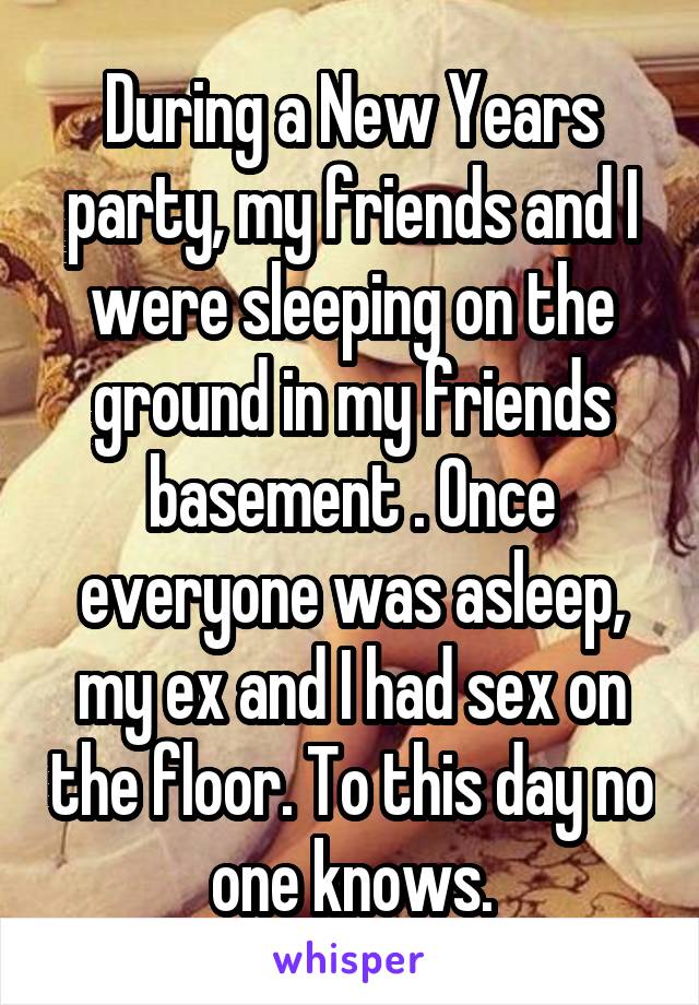 During a New Years party, my friends and I were sleeping on the ground in my friends basement . Once everyone was asleep, my ex and I had sex on the floor. To this day no one knows.
