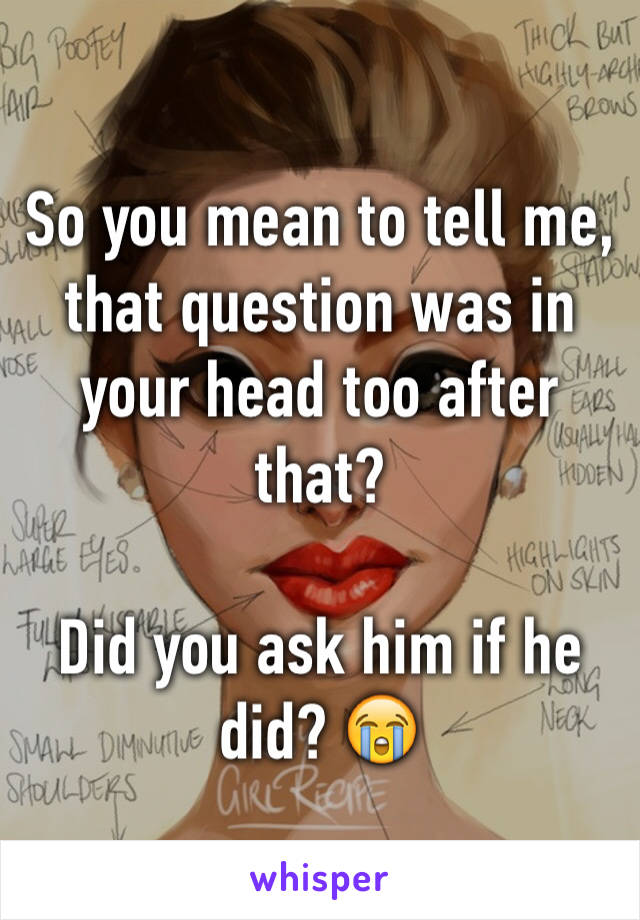 So you mean to tell me, that question was in your head too after that? 

Did you ask him if he did? 😭