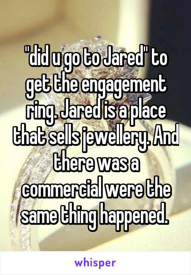 "did u go to Jared" to get the engagement ring. Jared is a place that sells jewellery. And there was a commercial were the same thing happened. 