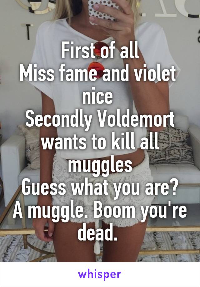 First of all
Miss fame and violet  nice 
Secondly Voldemort wants to kill all muggles
Guess what you are? A muggle. Boom you're dead. 