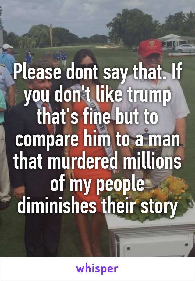 Please dont say that. If you don't like trump that's fine but to compare him to a man that murdered millions of my people diminishes their story