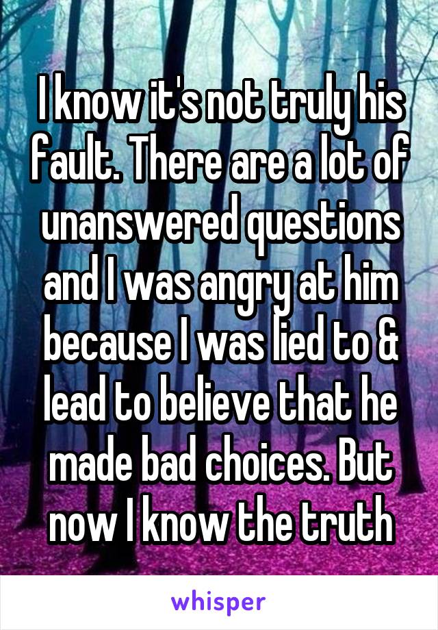 I know it's not truly his fault. There are a lot of unanswered questions and I was angry at him because I was lied to & lead to believe that he made bad choices. But now I know the truth