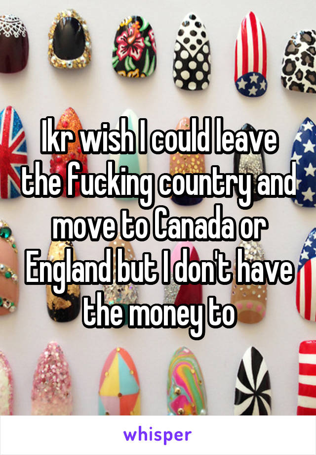 Ikr wish I could leave the fucking country and move to Canada or England but I don't have the money to