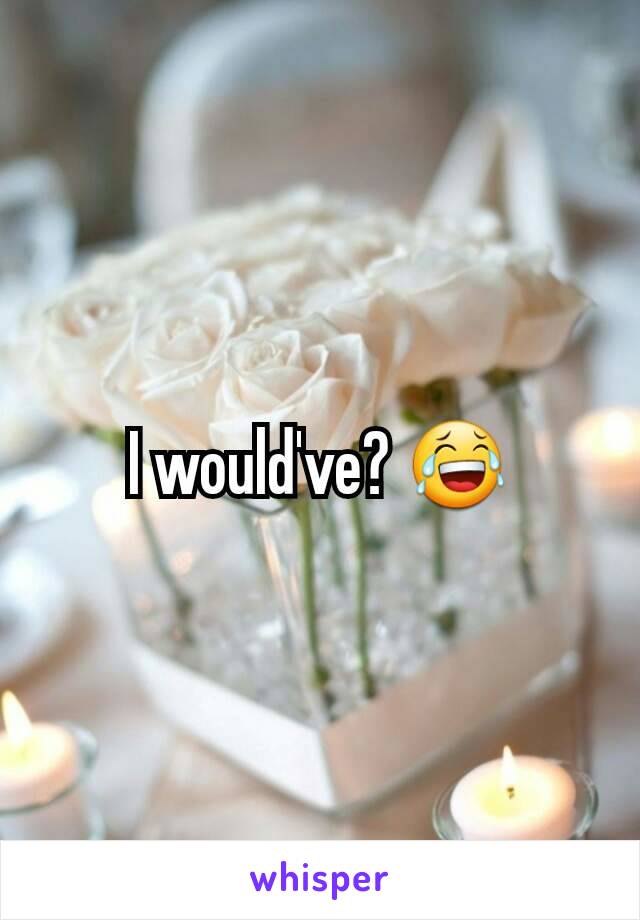 I would've? 😂