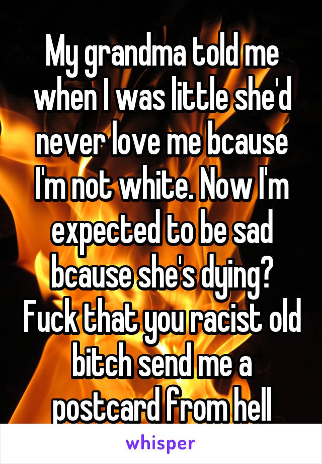 My grandma told me when I was little she'd never love me bcause I'm not white. Now I'm expected to be sad bcause she's dying? Fuck that you racist old bitch send me a postcard from hell